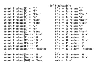 assert fizzbuzz(1) == '1'
assert fizzbuzz(2) == '2'
assert fizzbuzz(3) == 'Fizz'
assert fizzbuzz(4) == '4'
assert fizzbuzz(5) == 'Buzz'
assert fizzbuzz(6) == 'Fizz'
assert fizzbuzz(7) == '7'
assert fizzbuzz(8) == '8'
assert fizzbuzz(9) == 'Fizz'
assert fizzbuzz(10) == 'Buzz'
assert fizzbuzz(11) == '11'
assert fizzbuzz(12) == 'Fizz'
assert fizzbuzz(13) == '13'
assert fizzbuzz(14) == '14'
assert fizzbuzz(15) == 'FizzBuzz'
...
assert fizzbuzz(98) == '98'
assert fizzbuzz(99) == 'Fizz'
assert fizzbuzz(100) == 'Buzz'
def fizzbuzz(n):
if n == 1: return '1'
if n == 2: return '2'
if n == 3: return 'Fizz'
if n == 4: return '4'
if n == 5: return 'Buzz'
if n == 6: return 'Fizz'
if n == 7: return '7'
if n == 8: return '8'
if n == 9: return 'Fizz'
if n == 10: return 'Buzz'
if n == 11: return '11'
if n == 12: return 'Fizz'
if n == 13: return '13'
if n == 14: return '14'
if n == 15: return 'FizzBuzz'
...
if n == 98: return '98'
if n == 99: return 'Fizz'
return 'Buzz'
 