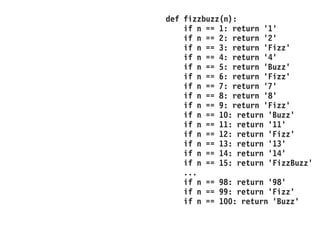def fizzbuzz(n):
if n == 1: return '1'
if n == 2: return '2'
if n == 3: return 'Fizz'
if n == 4: return '4'
if n == 5: return 'Buzz'
if n == 6: return 'Fizz'
if n == 7: return '7'
if n == 8: return '8'
if n == 9: return 'Fizz'
if n == 10: return 'Buzz'
if n == 11: return '11'
if n == 12: return 'Fizz'
if n == 13: return '13'
if n == 14: return '14'
if n == 15: return 'FizzBuzz'
...
if n == 98: return '98'
if n == 99: return 'Fizz'
if n == 100: return 'Buzz'
 