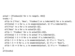 actual = [fizzbuzz(n) for n in range(1, 101)]
truths = [
all(a in {'Fizz', 'Buzz', 'FizzBuzz'} or a.isdecimal() for a in actual),
all(int(a) == n for n, a in enumerate(actual, 1) if a.isdecimal()),
all('Fizz' in a for a in actual[2::3]),
all('Buzz' in a for a in actual[4::5]),
all(a == 'FizzBuzz' for a in actual[14::15]),
all(int(a) % 3 != 0 for a in actual if a.isdecimal()),
all(int(a) % 5 != 0 for a in actual if a.isdecimal()),
all(n % 3 == 0 for n, a in enumerate(actual, 1) if a == 'Fizz'),
all(n % 5 == 0 for n, a in enumerate(actual, 1) if a == 'Buzz'),
all(n % 15 == 0 for n, a in enumerate(actual, 1) if a == 'FizzBuzz')
]
all(truths)
 