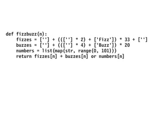 def fizzbuzz(n):
fizzes = [''] + (([''] * 2) + ['Fizz']) * 33 + ['']
buzzes = [''] + (([''] * 4) + ['Buzz']) * 20
numbers = list(map(str, range(0, 101)))
return fizzes[n] + buzzes[n] or numbers[n]
 