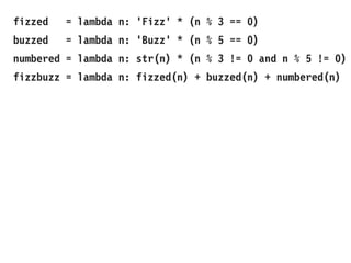 fizzed = lambda n: 'Fizz' * (n % 3 == 0)
buzzed = lambda n: 'Buzz' * (n % 5 == 0)
numbered = lambda n: str(n) * (n % 3 != 0 and n % 5 != 0)
fizzbuzz = lambda n: fizzed(n) + buzzed(n) + numbered(n)
 