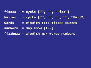 fizzes = cycle ["", "", "Fizz"]
buzzes = cycle ["", "", "", "", "Buzz"]
words = zipWith (++) fizzes buzzes
numbers = map show [1..]
fizzbuzz = zipWith max words numbers
 
