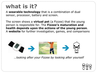 what is it? … looking after your Fizzee by looking after yourself   A  wearable technology  that is a combination of dual sensor, processor, battery and screen. The screen shows a  virtual pet  (a Fizzee) that the young person is responsible for. The  Fizzee’s maturation and health depends upon the actions of the young person .   A  website  for further investigation, games, and comparisons 