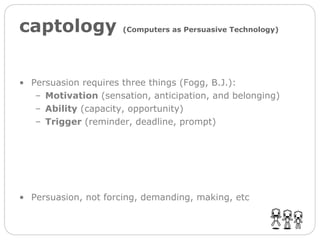 captology   (Computers as Persuasive Technology) Persuasion requires three things (Fogg, B.J.):  Motivation  (sensation, anticipation, and belonging) Ability  (capacity, opportunity) Trigger  (reminder, deadline, prompt) Persuasion, not forcing, demanding, making, etc 