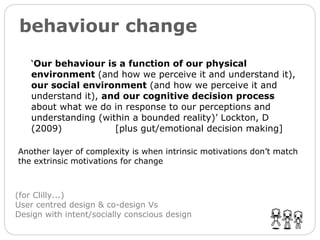 behaviour change ‘ Our behaviour is a function of our physical environment  (and how we perceive it and understand it),  our social environment  (and how we perceive it and understand it),  and our cognitive decision process  about what we do in response to our perceptions and understanding (within a bounded reality)’ Lockton, D (2009)  [plus gut/emotional decision making] (for Clilly...) User centred design & co-design Vs  Design with intent/socially conscious design Another layer of complexity is when intrinsic motivations don’t match the extrinsic motivations for change 