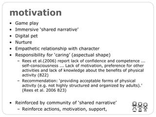 motivation Game play Immersive ‘shared narrative’ Digital pet Nurture Empathetic relationship with character Responsibility for ‘caring’ (aspectual shape) Rees et al.(2006) report lack of confidence and competence ... self-consciousness ... Lack of motivation, preference for other activities and lack of knowledge about the benefits of physical activity (822) Recommendation: ‘providing acceptable forms of physical activity (e.g. not highly structured and organized by adults).’  (Rees et al. 2006 823) Reinforced by community of ‘shared narrative’ Reinforce actions, motivation, support, 