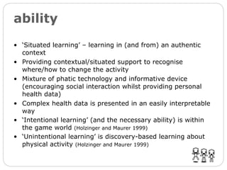 ability ‘ Situated learning’ – learning in (and from) an authentic context Providing contextual/situated support to recognise where/how to change the activity Mixture of phatic technology and informative device (encouraging social interaction whilst providing personal health data) Complex health data is presented in an easily interpretable way ‘ Intentional learning’ (and the necessary ability) is within the game world  (Holzinger and Maurer 1999) ‘ Unintentional learning’ is discovery-based learning about physical activity  (Holzinger and Maurer 1999) 