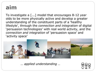 aim To investigate a [...] model that encourages 8-12 year olds to be more physically active and develop a greater understanding of the constituent parts of a ‘healthy lifestyle’, through the  connection and integration  of digital ‘persuasion technologies’ with real world activity, and the  connection and integration  of ‘persuasion space’ and ‘activity space’ …  applied understanding … 