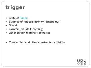 trigger State of  Fizzee   Surprise of Fizzee’s activity (autonomy) Sound Located (situated learning) Other screen features: score etc Competition and other constructed activities 