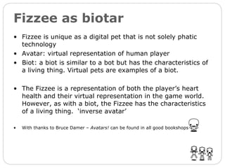 Fizzee as biotar Fizzee is unique as a digital pet that is not solely phatic technology Avatar: virtual representation of human player Biot: a biot is similar to a bot but has the characteristics of a living thing. Virtual pets are examples of a biot. The Fizzee is a representation of both the player’s heart health and their virtual representation in the game world. However, as with a biot, the Fizzee has the characteristics of a living thing.  ‘inverse avatar’ With thanks to Bruce Damer –  Avatars!  can be found in all good bookshops 