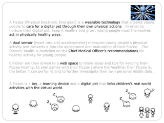 A Fizzee (Physical Electronic Energiser) is a  wearable technology  that enables young people to  care for a digital pet through their own physical actions .  In order to nurture their digital pet, keep it healthy and grow, young people must themselves  act in physically healthy ways .   A  dual sensor  (heart rate and accelerometer) measures young people’s physical activity and converts it into the appearance and maturation of their Fizzee.   The Fizzees’ health is modelled on the  Chief Medical Officer’s recommendations  for healthy activity for young people. Children are then driven to a  web space  to share ideas and tips for keeping their Fizzee healthy, to play games with their Fizzee (where the healthier their Fizzee is, the better it can perform) and to further investigate their own personal health data.   A Fizzee is a  toy , a  learning device  and a  digital pet  that  links children’s real world activities with the virtual world . 