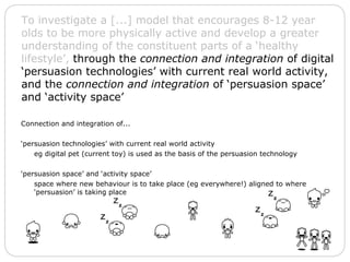 Connection and integration of... ‘ persuasion technologies’ with current real world activity eg digital pet (current toy) is used as the basis of the persuasion technology ‘ persuasion space’ and ‘activity space’ space where new behaviour is to take place (eg everywhere!) aligned to where ‘persuasion’ is taking place To investigate a [...] model that encourages 8-12 year olds to be more physically active and develop a greater understanding of the constituent parts of a ‘healthy lifestyle’,  through the  connection and integration  of digital ‘persuasion technologies’ with current real world activity, and the  connection and integration  of ‘persuasion space’ and ‘activity space’ 
