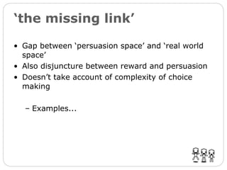 ‘ the missing link’ Gap between ‘persuasion space’ and ‘real world space’ Also disjuncture between reward and persuasion  Doesn’t take account of complexity of choice making Examples... 