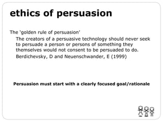 ethics of persuasion The ‘golden rule of persuasion’ The creators of a persuasive technology should never seek to persuade a person or persons of something they themselves would not consent to be persuaded to do.  Berdichevsky, D and Neuenschwander, E (1999) Persuasion must start with a clearly focused goal/rationale 