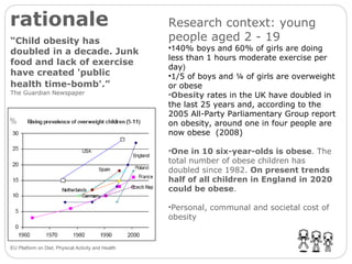 rationale “ Child obesity has doubled in a decade. Junk food and lack of exercise have created 'public health time-bomb'.”   The Guardian Newspaper Research context: young people aged 2 - 19 1 40% boys and 60% of girls are doing less than 1 hours moderate exercise per day ) 1/5 of boys and ¼ of girls are overweight or obese Obesity  rates in the UK have doubled in the last 25 years and, according to the 2005 All-Party Parliamentary Group report on obesity, around one in four people are now obese  (2008) One in 10 six-year-olds is obese . The total number of obese children has doubled since 1982.  On present trends half of all children in England in 2020 could be obese .  Personal, communal and societal cost of obesity EU Platform on Diet, Physical Activity and Health 