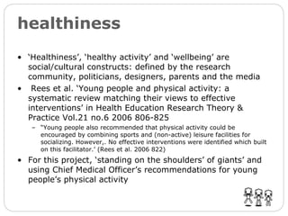 healthiness ‘ Healthiness’, ‘healthy activity’ and ‘wellbeing’ are social/cultural constructs: defined by the research community, politicians, designers, parents and the media Rees et al. ‘Young people and physical activity: a systematic review matching their views to effective interventions’ in Health Education Research Theory & Practice Vol.21 no.6 2006 806-825 “ Young people also recommended that physical activity could be encouraged by combining sports and (non-active) leisure facilities for socializing. However,. No effective interventions were identified which built on this facilitator.’ (Rees et al. 2006 822) For this project, ‘standing on the shoulders’ of giants’ and using Chief Medical Officer’s recommendations for young people’s physical activity 