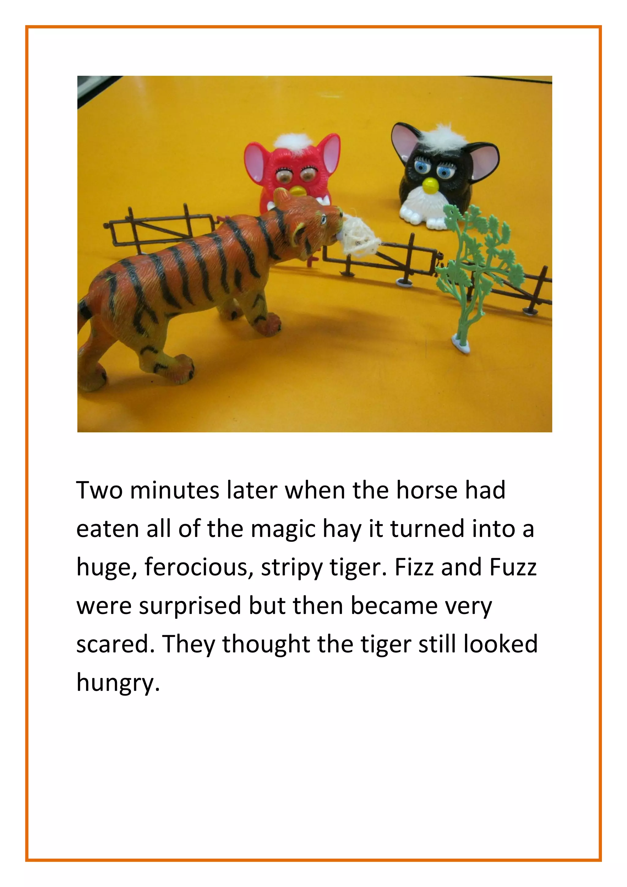 Two minutes later when the horse had
eaten all of the magic hay it turned into a
huge, ferocious, stripy tiger. Fizz and Fuzz
were surprised but then became very
scared. They thought the tiger still looked
hungry.
 