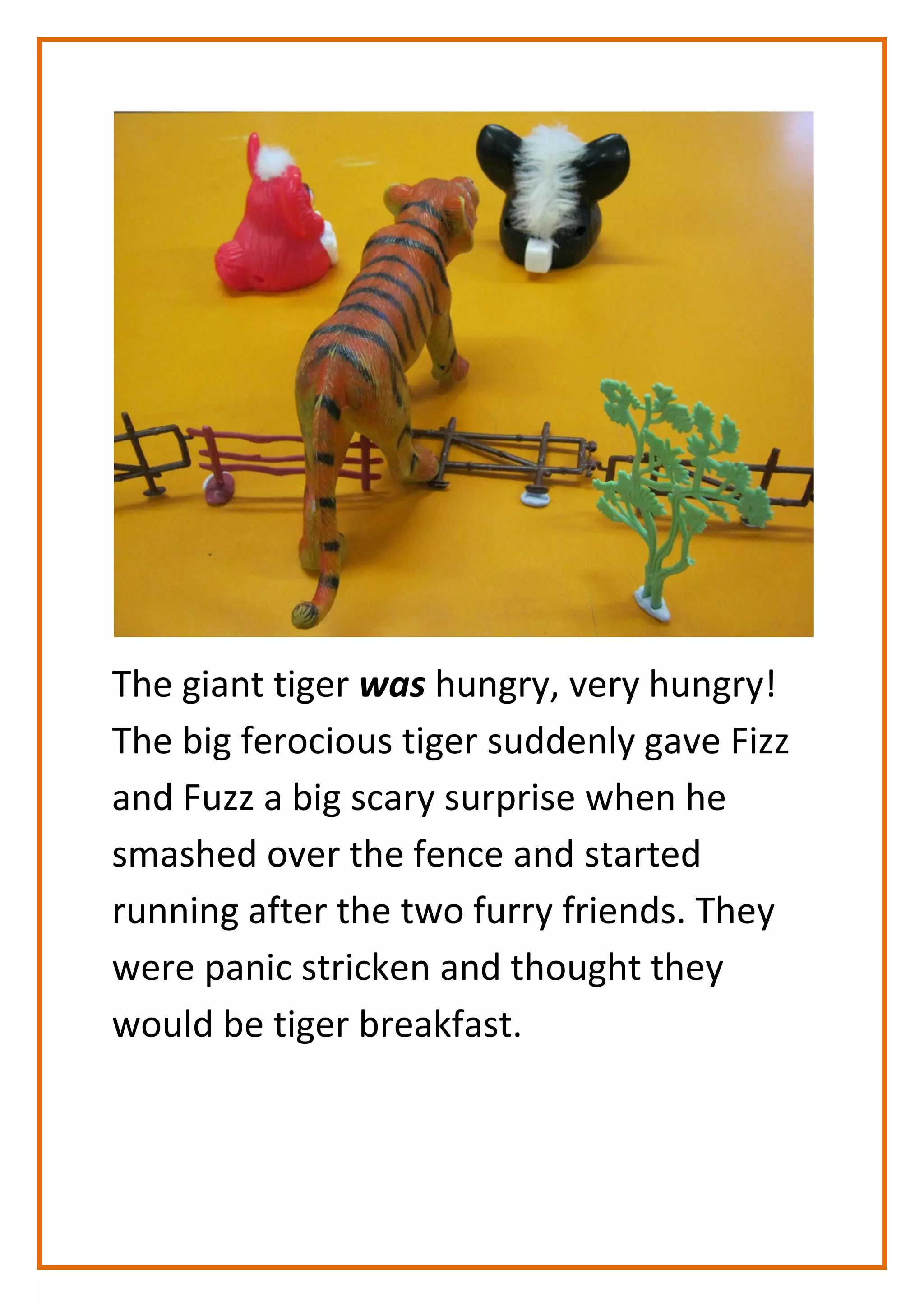 The giant tiger was hungry, very hungry!
The big ferocious tiger suddenly gave Fizz
and Fuzz a big scary surprise when he
smashed over the fence and started
running after the two furry friends. They
were panic stricken and thought they
would be tiger breakfast.
 