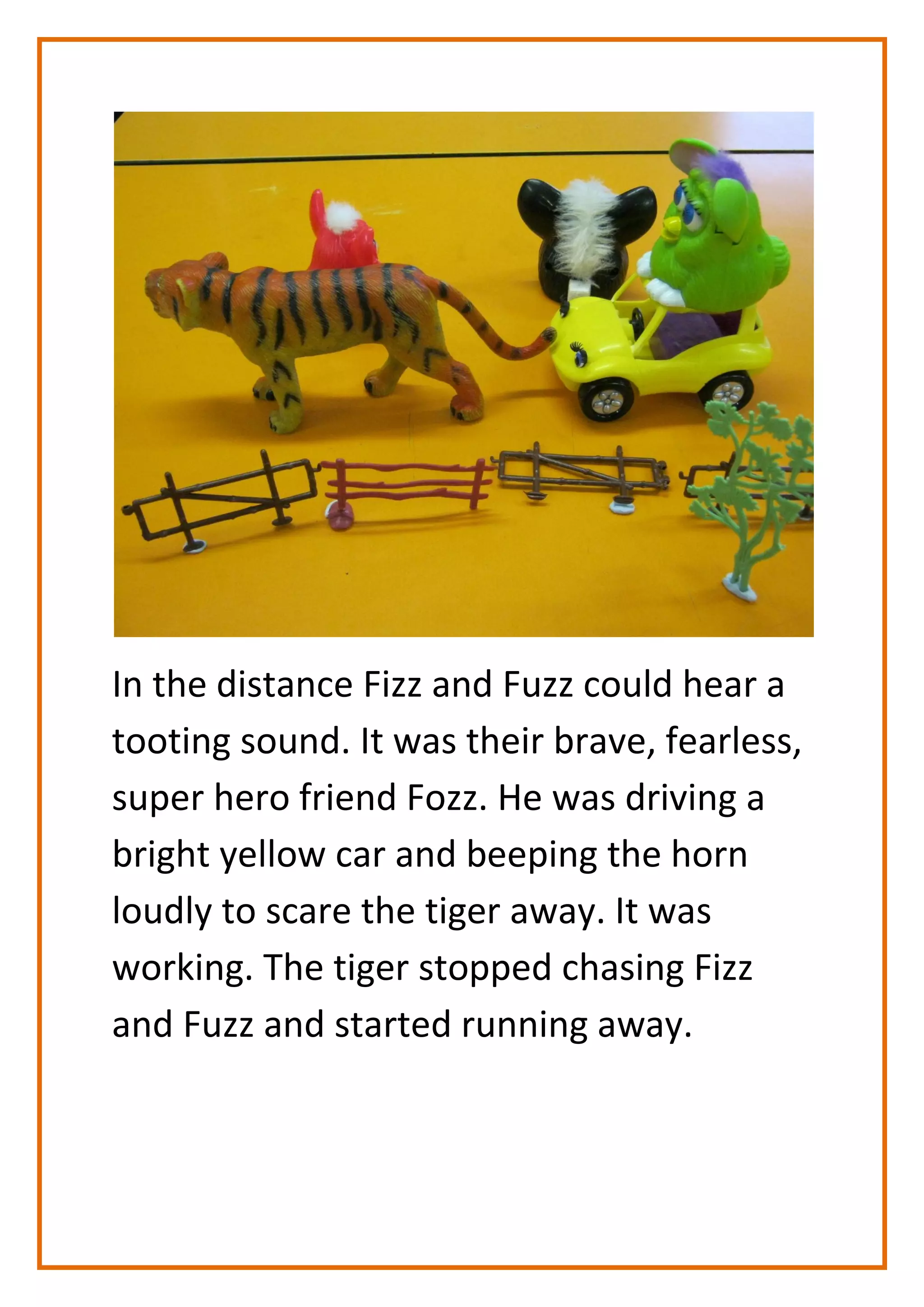 In the distance Fizz and Fuzz could hear a
tooting sound. It was their brave, fearless,
super hero friend Fozz. He was driving a
bright yellow car and beeping the horn
loudly to scare the tiger away. It was
working. The tiger stopped chasing Fizz
and Fuzz and started running away.
 