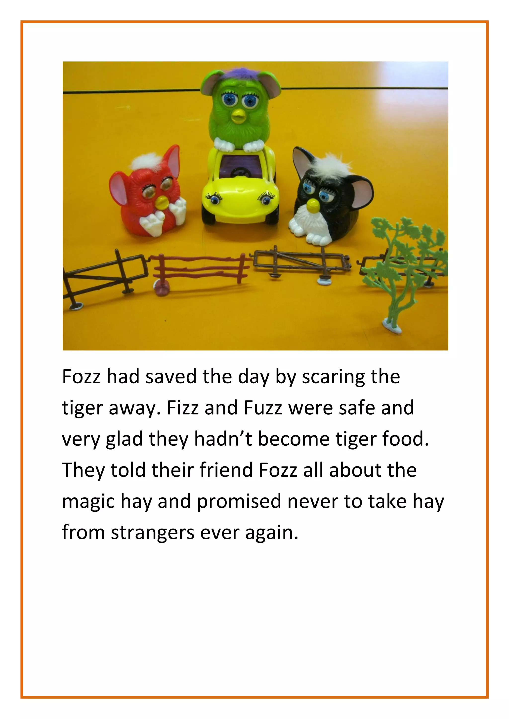 Fozz had saved the day by scaring the
tiger away. Fizz and Fuzz were safe and
very glad they hadn’t become tiger food.
They told their friend Fozz all about the
magic hay and promised never to take hay
from strangers ever again.
 