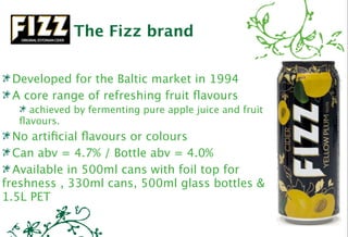 The Fizz brand

 Developed for the Baltic market in 1994
 A core range of refreshing fruit ﬂavours
    achieved by fermenting pure apple juice and fruit
  ﬂavours.
  No artiﬁcial ﬂavours or colours
  Can abv = 4.7% / Bottle abv = 4.0%
  Available in 500ml cans with foil top for
freshness , 330ml cans, 500ml glass bottles &
1.5L PET
 