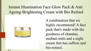 Instant Illumination Face Glow Pack & Anti
Ageing-Brightening Cream with Bio Retinol
A combination that we
highly recommend! A face
pack that's made with the
goodness of chandan,
multani mitti and a night
cream that has saffron and
bio-retinol.
 