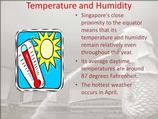 Temperature and Humidity
• Singapore's close
proximity to the equator
means that its
temperature and humidity
remain relatively even
throughout the year.
• Its average daytime
temperatures are around
87 degrees Fahrenheit.
• The hottest weather
occurs in April.

 