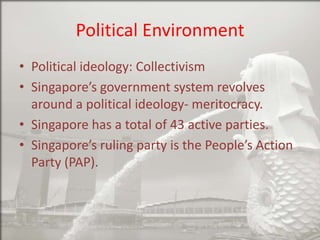 Political Environment
• Political ideology: Collectivism
• Singapore’s government system revolves
around a political ideology- meritocracy.
• Singapore has a total of 43 active parties.
• Singapore’s ruling party is the People’s Action
Party (PAP).

 