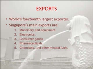 EXPORTS
• World’s fourteenth largest exporter.
• Singapore’s main exports are:
1.
2.
3.
4.
5.

Machinery and equipment.
Electronics.
Consumer goods
Pharmaceuticals.
Chemicals, and other mineral fuels.

 