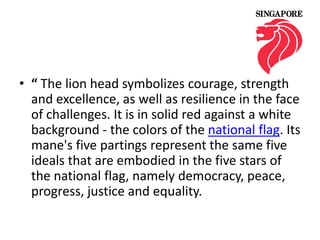 • “ The lion head symbolizes courage, strength
and excellence, as well as resilience in the face
of challenges. It is in solid red against a white
background - the colors of the national flag. Its
mane's five partings represent the same five
ideals that are embodied in the five stars of
the national flag, namely democracy, peace,
progress, justice and equality.

 