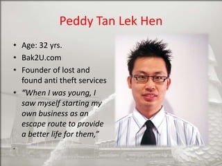 Peddy Tan Lek Hen
• Age: 32 yrs.
• Bak2U.com
• Founder of lost and
found anti theft services
• “When I was young, I
saw myself starting my
own business as an
escape route to provide
a better life for them,”
.

 