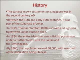 History
•The earliest known settlement on Singapore was in
the second century AD.
•Between the 16th and early 19th centuries, it was
part of the Sultanate of Johar.
•In 1819, Thomas Stamford Raffles arrived and signed a
treaty with Sultan Hussein Shah.
•In 1824, the entire island became a British possession
under a further treaty with the Sultan and
the Temenggong.
•By 1860, the population exceed 80,000, with over half
of the population being Chinese.

 