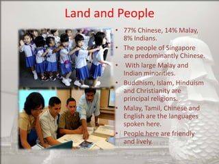 Land and People
• 77% Chinese, 14% Malay,
8% Indians.
• The people of Singapore
are predominantly Chinese.
• With large Malay and
Indian minorities.
• Buddhism, Islam, Hinduism
and Christianity are
principal religions.
• Malay, Tamil, Chinese and
English are the languages
spoken here.
• People here are friendly
and lively.

 
