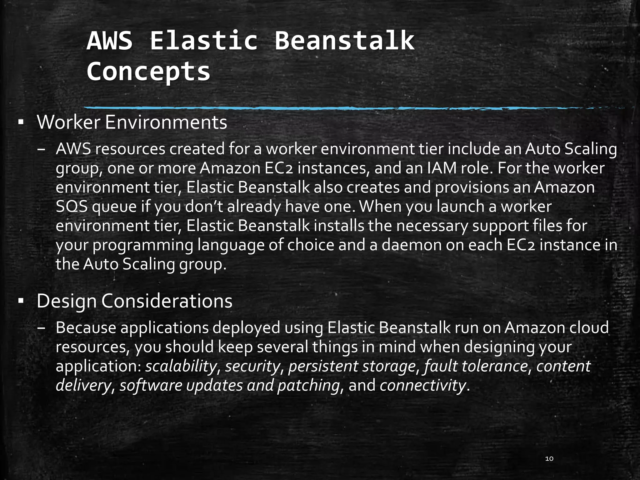 AWS Elastic Beanstalk
Concepts
10
▪ Worker Environments
– AWS resources created for a worker environment tier include an Auto Scaling
group, one or more Amazon EC2 instances, and an IAM role. For the worker
environment tier, Elastic Beanstalk also creates and provisions anAmazon
SQS queue if you don’t already have one.When you launch a worker
environment tier, Elastic Beanstalk installs the necessary support files for
your programming language of choice and a daemon on each EC2 instance in
the Auto Scaling group.
▪ Design Considerations
– Because applications deployed using Elastic Beanstalk run on Amazon cloud
resources, you should keep several things in mind when designing your
application: scalability, security, persistent storage, fault tolerance, content
delivery, software updates and patching, and connectivity.
 
