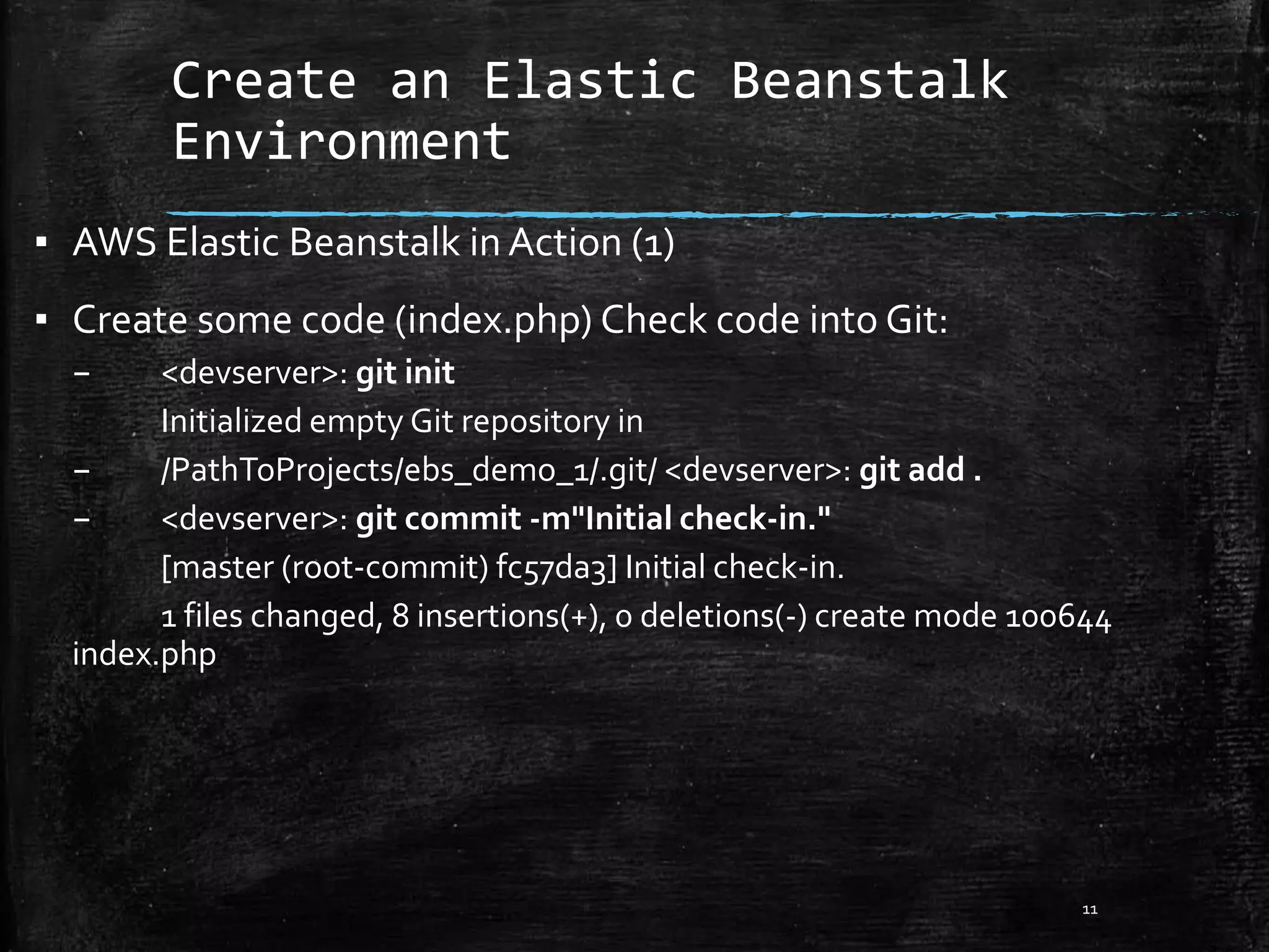 Create an Elastic Beanstalk
Environment
11
▪ AWS Elastic Beanstalk in Action (1)
▪ Create some code (index.php) Check code into Git:
– <devserver>: git init
Initialized empty Git repository in
– /PathToProjects/ebs_demo_1/.git/ <devserver>: git add .
– <devserver>: git commit -m"Initial check-in."
[master (root-commit) fc57da3] Initial check-in.
1 files changed, 8 insertions(+), 0 deletions(-) create mode 100644
index.php
 