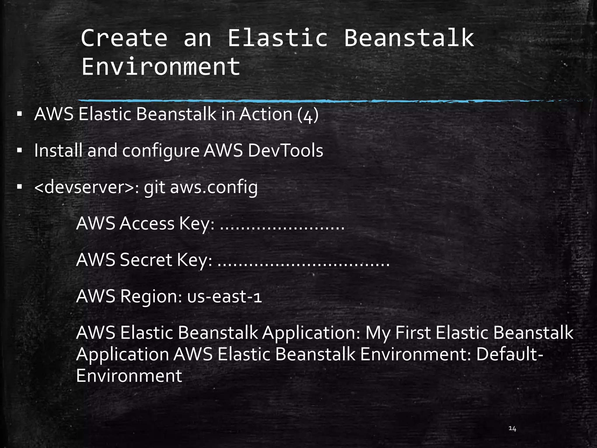 Create an Elastic Beanstalk
Environment
14
▪ AWS Elastic Beanstalk in Action (4)
▪ Install and configure AWS DevTools
▪ <devserver>: git aws.config
AWS Access Key: ........................
AWS Secret Key: .................................
AWS Region: us-east-1
AWS Elastic Beanstalk Application: My First Elastic Beanstalk
Application AWS Elastic Beanstalk Environment: Default-
Environment
 