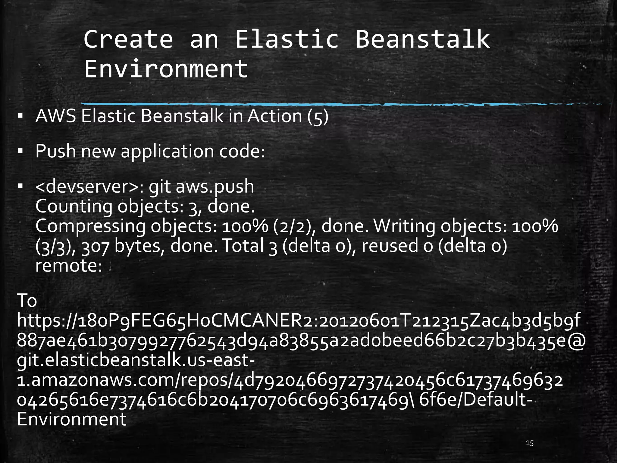 Create an Elastic Beanstalk
Environment
15
▪ AWS Elastic Beanstalk in Action (5)
▪ Push new application code:
▪ <devserver>: git aws.push
Counting objects: 3, done.
Compressing objects: 100% (2/2), done.Writing objects: 100%
(3/3), 307 bytes, done.Total 3 (delta 0), reused 0 (delta 0)
remote:
To
https://180P9FEG65H0CMCANER2:20120601T212315Zac4b3d5b9f
887ae461b3079927762543d94a83855a2ad0beed66b2c27b3b435e@
git.elasticbeanstalk.us-east-
1.amazonaws.com/repos/4d7920466972737420456c61737469632
04265616e7374616c6b204170706c6963617469 6f6e/Default-
Environment
 