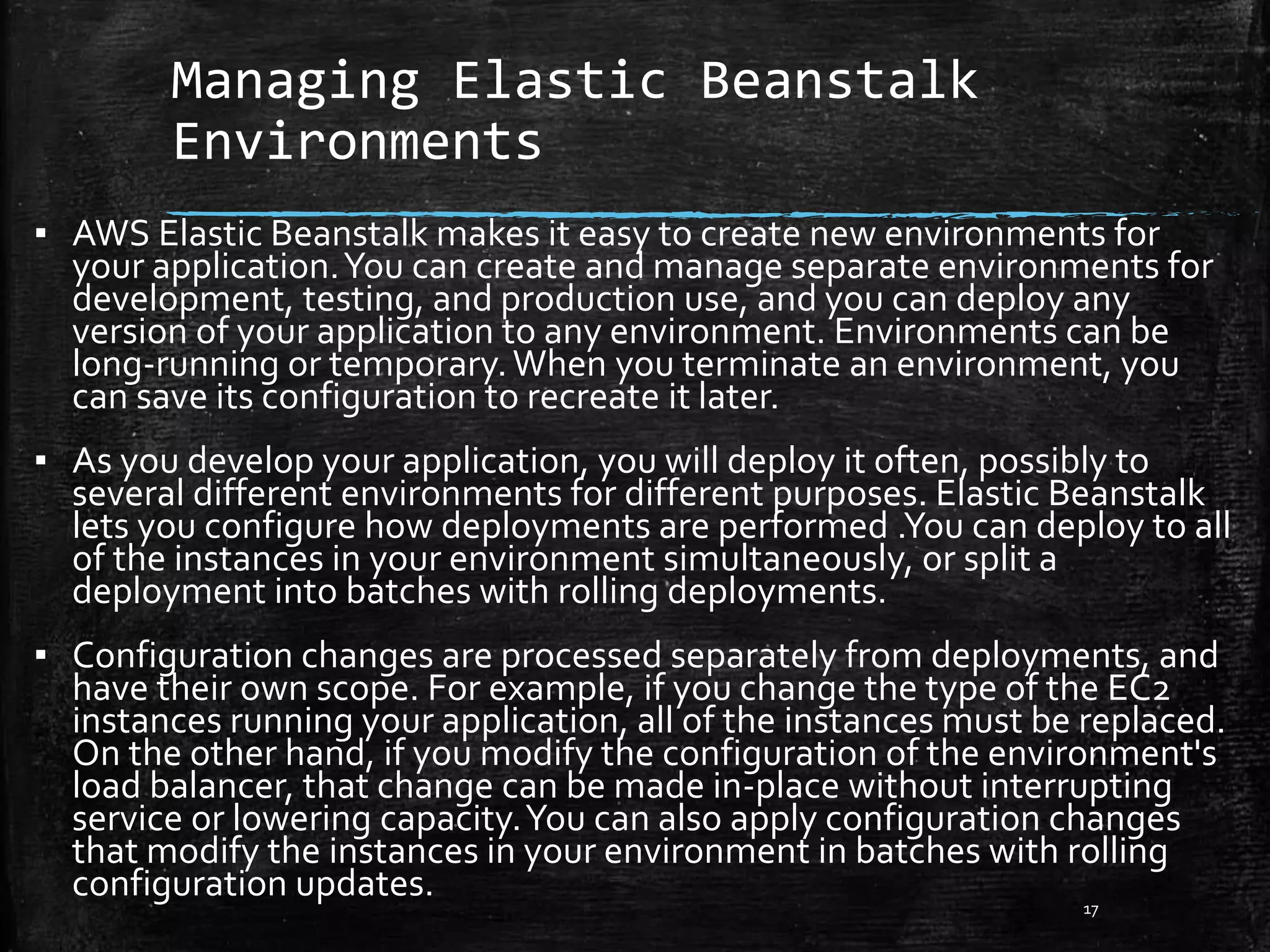 Managing Elastic Beanstalk
Environments
17
▪ AWS Elastic Beanstalk makes it easy to create new environments for
your application.You can create and manage separate environments for
development, testing, and production use, and you can deploy any
version of your application to any environment. Environments can be
long-running or temporary.When you terminate an environment, you
can save its configuration to recreate it later.
▪ As you develop your application, you will deploy it often, possibly to
several different environments for different purposes. Elastic Beanstalk
lets you configure how deployments are performed .You can deploy to all
of the instances in your environment simultaneously, or split a
deployment into batches with rolling deployments.
▪ Configuration changes are processed separately from deployments, and
have their own scope. For example, if you change the type of the EC2
instances running your application, all of the instances must be replaced.
On the other hand, if you modify the configuration of the environment's
load balancer, that change can be made in-place without interrupting
service or lowering capacity.You can also apply configuration changes
that modify the instances in your environment in batches with rolling
configuration updates.
 