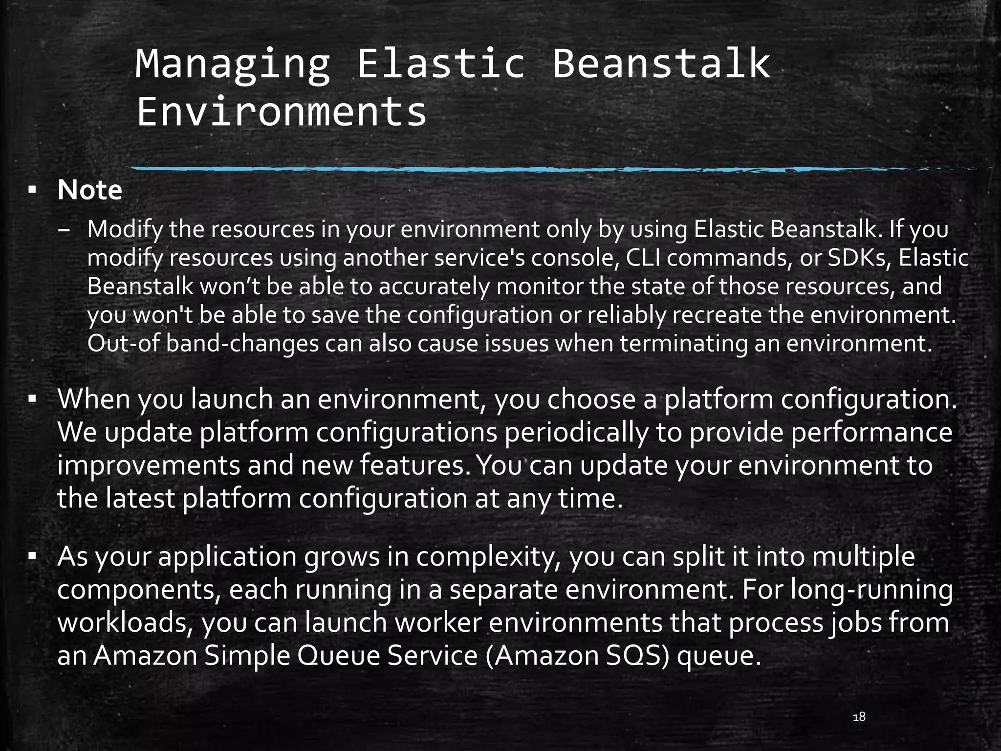 Managing Elastic Beanstalk
Environments
18
▪ Note
– Modify the resources in your environment only by using Elastic Beanstalk. If you
modify resources using another service's console, CLI commands, or SDKs, Elastic
Beanstalk won’t be able to accurately monitor the state of those resources, and
you won't be able to save the configuration or reliably recreate the environment.
Out-of band-changes can also cause issues when terminating an environment.
▪ When you launch an environment, you choose a platform configuration.
We update platform configurations periodically to provide performance
improvements and new features.You can update your environment to
the latest platform configuration at any time.
▪ As your application grows in complexity, you can split it into multiple
components, each running in a separate environment. For long-running
workloads, you can launch worker environments that process jobs from
an Amazon Simple Queue Service (Amazon SQS) queue.
 