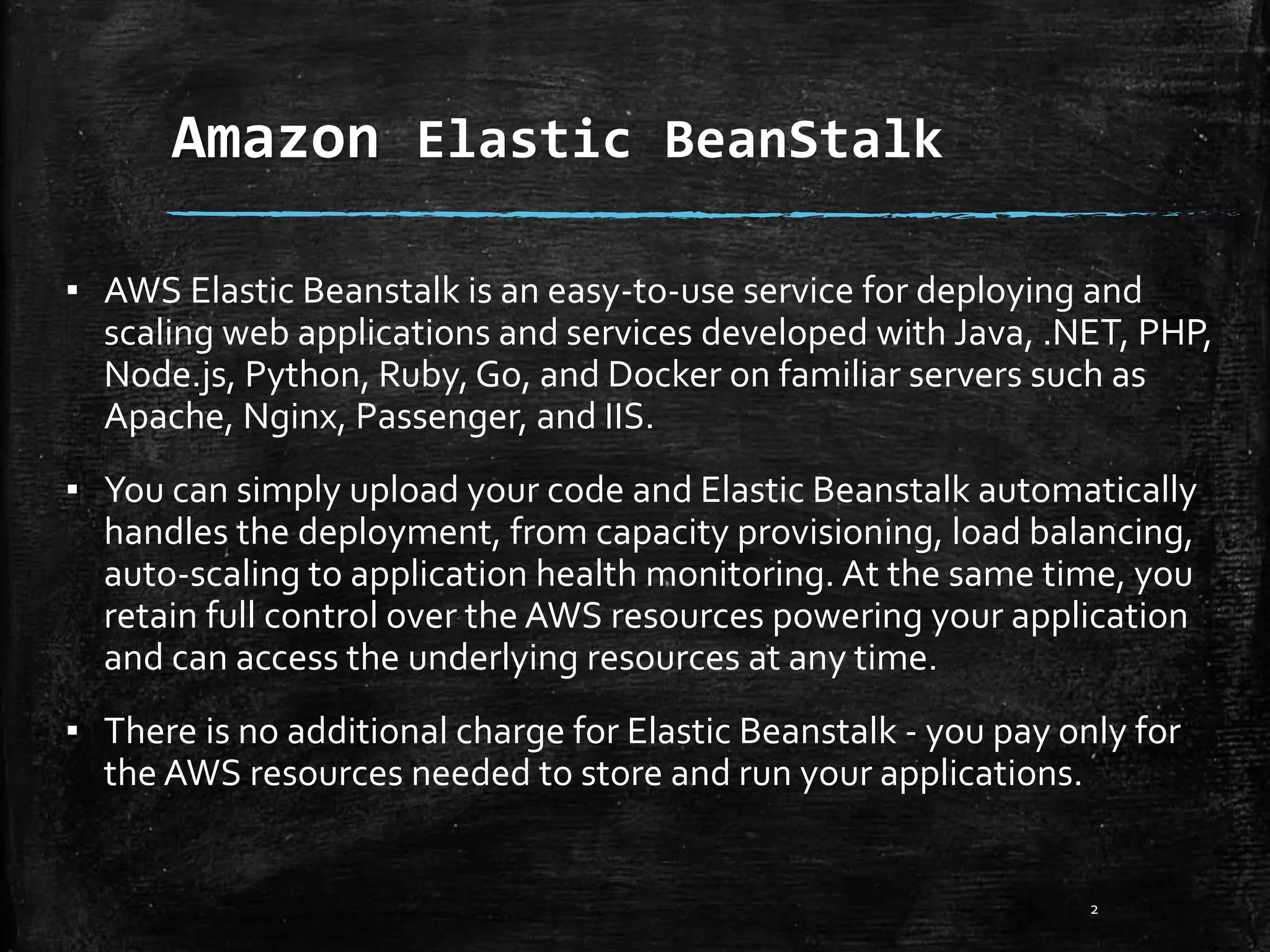 Amazon Elastic BeanStalk
2
▪ AWS Elastic Beanstalk is an easy-to-use service for deploying and
scaling web applications and services developed with Java, .NET, PHP,
Node.js, Python, Ruby, Go, and Docker on familiar servers such as
Apache, Nginx, Passenger, and IIS.
▪ You can simply upload your code and Elastic Beanstalk automatically
handles the deployment, from capacity provisioning, load balancing,
auto-scaling to application health monitoring. At the same time, you
retain full control over the AWS resources powering your application
and can access the underlying resources at any time.
▪ There is no additional charge for Elastic Beanstalk - you pay only for
the AWS resources needed to store and run your applications.
 