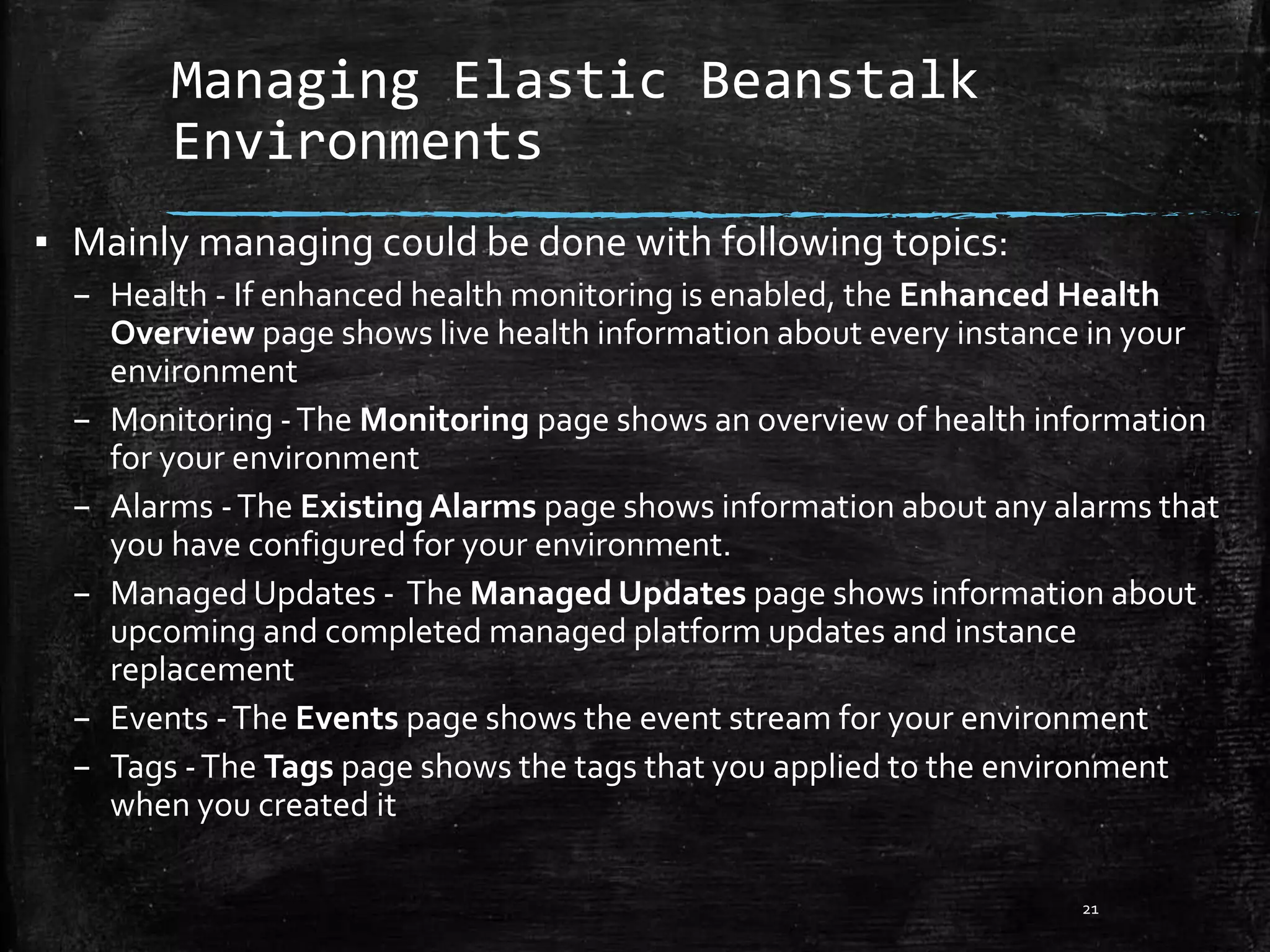 Managing Elastic Beanstalk
Environments
21
▪ Mainly managing could be done with following topics:
– Health - If enhanced health monitoring is enabled, the Enhanced Health
Overview page shows live health information about every instance in your
environment
– Monitoring -The Monitoring page shows an overview of health information
for your environment
– Alarms -The Existing Alarms page shows information about any alarms that
you have configured for your environment.
– ManagedUpdates - The Managed Updates page shows information about
upcoming and completed managed platform updates and instance
replacement
– Events -The Events page shows the event stream for your environment
– Tags -The Tags page shows the tags that you applied to the environment
when you created it
 