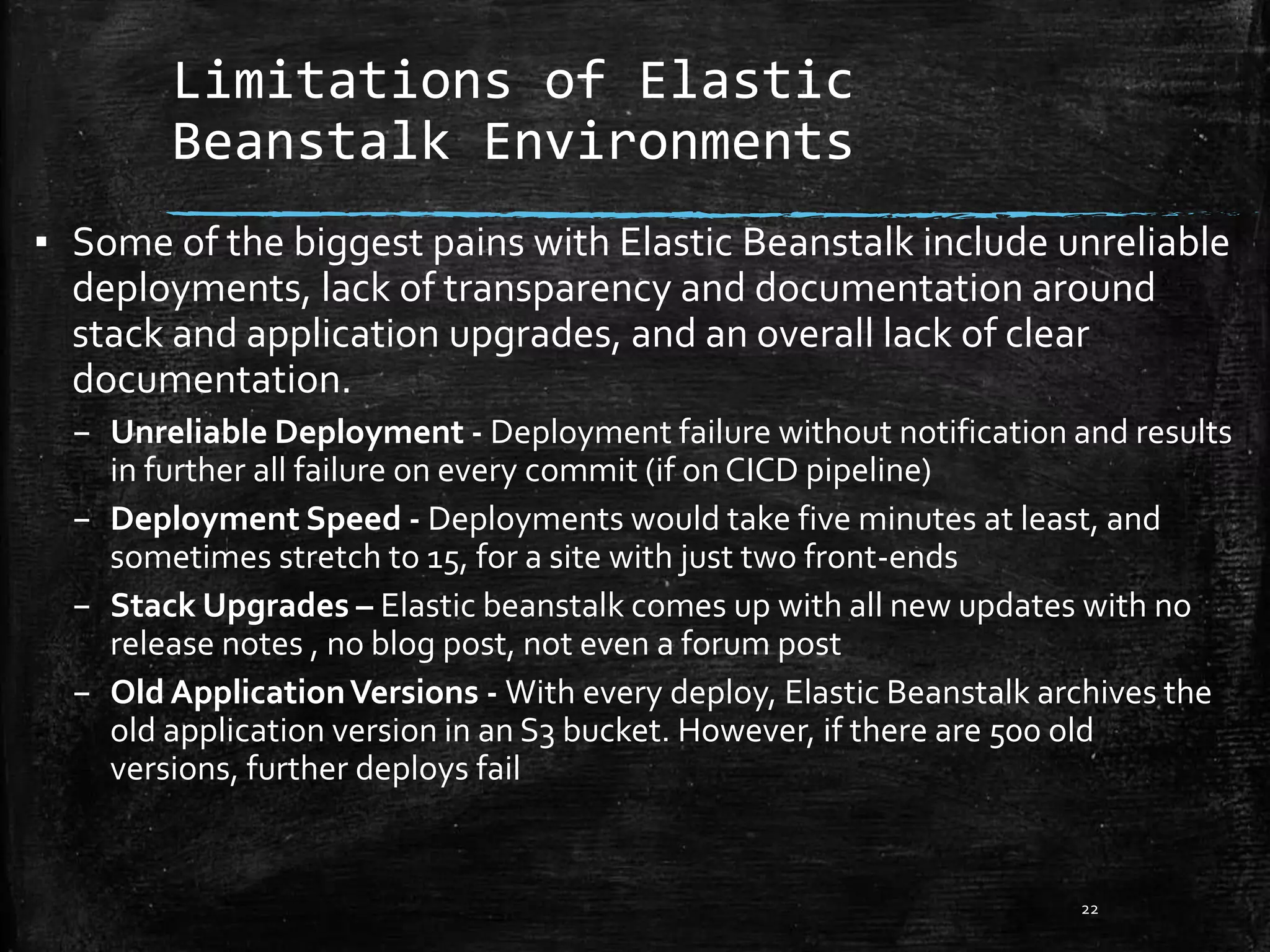 Limitations of Elastic
Beanstalk Environments
22
▪ Some of the biggest pains with Elastic Beanstalk include unreliable
deployments, lack of transparency and documentation around
stack and application upgrades, and an overall lack of clear
documentation.
– Unreliable Deployment - Deployment failure without notification and results
in further all failure on every commit (if on CICD pipeline)
– Deployment Speed - Deployments would take five minutes at least, and
sometimes stretch to 15, for a site with just two front-ends
– Stack Upgrades – Elastic beanstalk comes up with all new updates with no
release notes , no blog post, not even a forum post
– Old ApplicationVersions - With every deploy, Elastic Beanstalk archives the
old application version in an S3 bucket. However, if there are 500 old
versions, further deploys fail
 