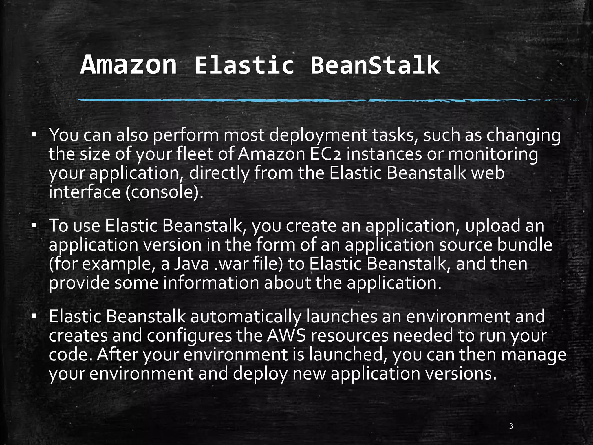 Amazon Elastic BeanStalk
3
▪ You can also perform most deployment tasks, such as changing
the size of your fleet ofAmazon EC2 instances or monitoring
your application, directly from the Elastic Beanstalk web
interface (console).
▪ To use Elastic Beanstalk, you create an application, upload an
application version in the form of an application source bundle
(for example, a Java .war file) to Elastic Beanstalk, and then
provide some information about the application.
▪ Elastic Beanstalk automatically launches an environment and
creates and configures the AWS resources needed to run your
code. After your environment is launched, you can then manage
your environment and deploy new application versions.
 
