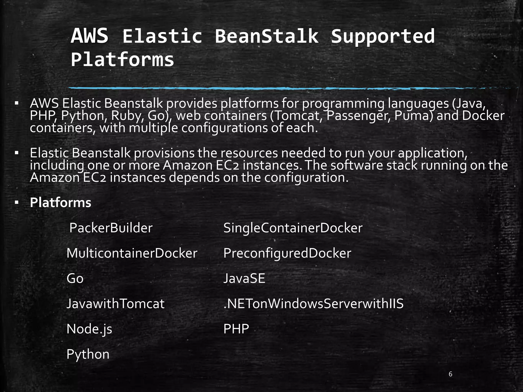 AWS Elastic BeanStalk Supported
Platforms
6
▪ AWS Elastic Beanstalk provides platforms for programming languages (Java,
PHP, Python, Ruby, Go), web containers (Tomcat, Passenger, Puma) and Docker
containers, with multiple configurations of each.
▪ Elastic Beanstalk provisions the resources needed to run your application,
including one or more Amazon EC2 instances.The software stack running on the
Amazon EC2 instances depends on the configuration.
▪ Platforms
PackerBuilder SingleContainerDocker
MulticontainerDocker PreconfiguredDocker
Go JavaSE
JavawithTomcat .NETonWindowsServerwithIIS
Node.js PHP
Python
 