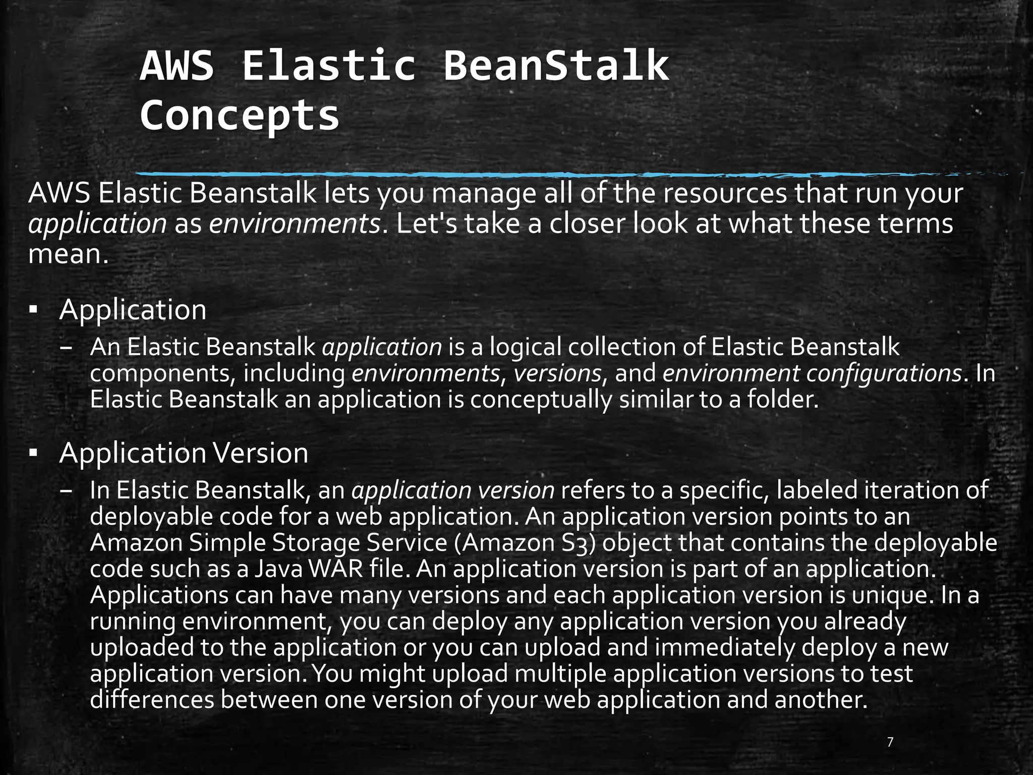 AWS Elastic BeanStalk
Concepts
7
AWS Elastic Beanstalk lets you manage all of the resources that run your
application as environments. Let's take a closer look at what these terms
mean.
▪ Application
– An Elastic Beanstalk application is a logical collection of Elastic Beanstalk
components, including environments, versions, and environment configurations. In
Elastic Beanstalk an application is conceptually similar to a folder.
▪ ApplicationVersion
– In Elastic Beanstalk, an application version refers to a specific, labeled iteration of
deployable code for a web application. An application version points to an
Amazon Simple Storage Service (Amazon S3) object that contains the deployable
code such as a JavaWAR file.An application version is part of an application.
Applications can have many versions and each application version is unique. In a
running environment, you can deploy any application version you already
uploaded to the application or you can upload and immediately deploy a new
application version.You might upload multiple application versions to test
differences between one version of your web application and another.
 