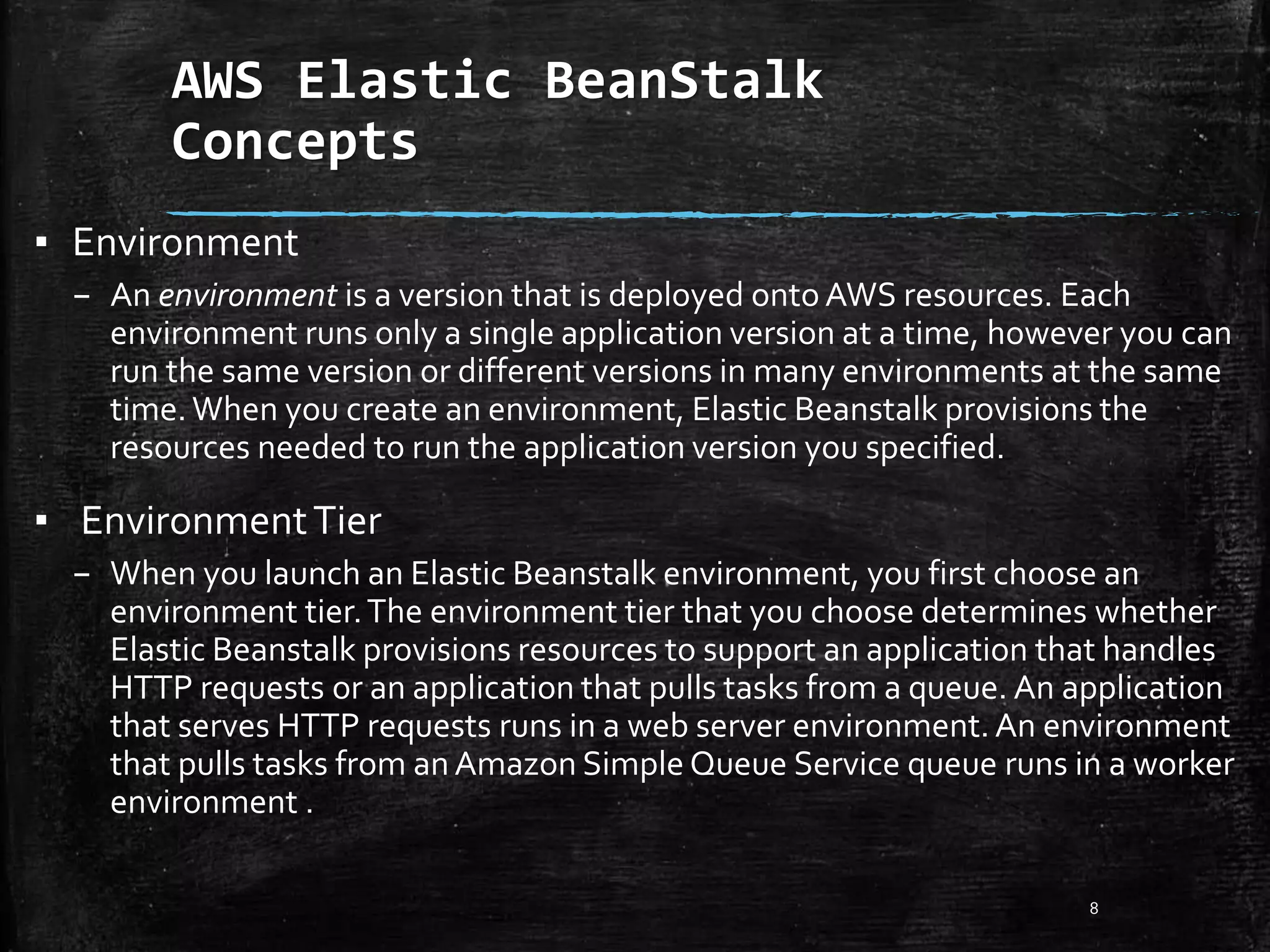 AWS Elastic BeanStalk
Concepts
8
▪ Environment
– An environment is a version that is deployed onto AWS resources. Each
environment runs only a single application version at a time, however you can
run the same version or different versions in many environments at the same
time.When you create an environment, Elastic Beanstalk provisions the
resources needed to run the application version you specified.
▪ EnvironmentTier
– When you launch an Elastic Beanstalk environment, you first choose an
environment tier.The environment tier that you choose determines whether
Elastic Beanstalk provisions resources to support an application that handles
HTTP requests or an application that pulls tasks from a queue. An application
that serves HTTP requests runs in a web server environment.An environment
that pulls tasks from anAmazon Simple Queue Service queue runs in a worker
environment .
 