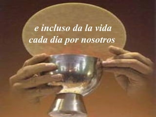 e incluso da la vida
cada día por nosotros
 