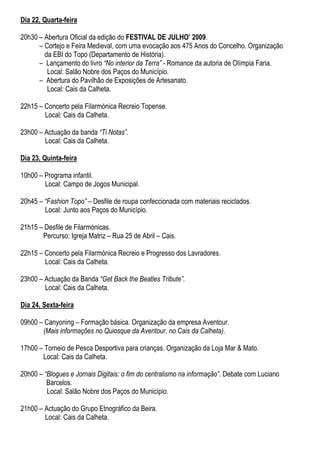 Dia 22, Quarta-feira

20h30 – Abertura Oficial da edição do FESTIVAL DE JULHO’ 2009.
      – Cortejo e Feira Medieval, com uma evocação aos 475 Anos do Concelho. Organização
        da EBI do Topo (Departamento de História).
      – Lançamento do livro “No interior da Terra” - Romance da autoria de Olímpia Faria.
         Local: Salão Nobre dos Paços do Município.
      – Abertura do Pavilhão de Exposições de Artesanato.
         Local: Cais da Calheta.

22h15 – Concerto pela Filarmónica Recreio Topense.
        Local: Cais da Calheta.

23h00 – Actuação da banda “Ti Notas”.
        Local: Cais da Calheta.

Dia 23, Quinta-feira

10h00 – Programa infantil.
        Local: Campo de Jogos Municipal.

20h45 – “Fashion Topo” – Desfile de roupa confeccionada com materiais reciclados.
        Local: Junto aos Paços do Município.

21h15 – Desfile de Filarmónicas.
       Percurso: Igreja Matriz – Rua 25 de Abril – Cais.

22h15 – Concerto pela Filarmónica Recreio e Progresso dos Lavradores.
        Local: Cais da Calheta.

23h00 – Actuação da Banda “Get Back the Beatles Tribute”.
        Local: Cais da Calheta.

Dia 24, Sexta-feira

09h00 – Canyoning – Formação básica. Organização da empresa Aventour.
       (Mais informações no Quiosque da Aventour, no Cais da Calheta).

17h00 – Torneio de Pesca Desportiva para crianças. Organização da Loja Mar & Mato.
       Local: Cais da Calheta.

20h00 – “Blogues e Jornais Digitais: o fim do centralismo na informação”. Debate com Luciano
         Barcelos.
         Local: Salão Nobre dos Paços do Município.

21h00 – Actuação do Grupo Etnográfico da Beira.
        Local: Cais da Calheta.
 