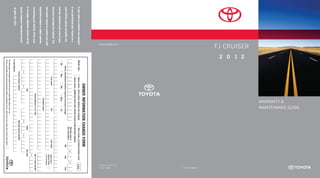 MAINTENANCE GUIDE
                                                                                                                       warranty &
                                    FJ Cruiser
                                                     2 0 1 2




                                                                                                                                                                                                                             00505-12WMG-FJ
                                    www.toyota.com




                                                                                                                                                                                                                 Printed in U.S.A. 7/11
                                                                                                                                                                                                                 11-TCS-04857
                                                                                               Owner Informa tio n Change Fo rm
If your name or address has changed                            Check one:	           Same owner, name and/or address has changed	                                New owner, purchased vehicle used               EVV
                                                               	                      Same owner, additional driver who should receive product/safety updates
or you purchased your Toyota as a
                                                                                                                                                               Effective date of
                                                                                                                                                               this information                 /            /
used vehicle, please complete and                                   Vehicle Identification Number (required to process change)                                                        	 Mo.	          Day	                   Year
                                                                 Mr.             Mrs.              Ms.              Miss                          Dr.
mail the attached card, even if your
warranty coverage has expired. This
                                                                                     First name                                                 M.I.                              Last name         Check here if
                                                                                                                                                                                                    address below
will enable Toyota to contact you with                                                                                                                                                              is for company
                                                                                                                     Company name
important product or safety updates
                                                                                                              Street address or P.O. Box                                                            Apt. or suite number
concerning your vehicle. If the card
                                                                                                                                                                                                    –
is no longer attached, please call the                                                                 City                                                  State                             Zip code
                                                                            –                      –                                                    –                  –
Toyota Customer Experience Center
                                                                             Primary phone number                                                       Alternate phone number
at (800) 331-4331.                                         E-mail address
                                                           This information is obtained solely for the use of Toyota Motor Sales, U.S.A., Inc.
                                                           Toyota occasionally sends special promotional offers to registered owners. Check here if you prefer not to receive these offers.
 