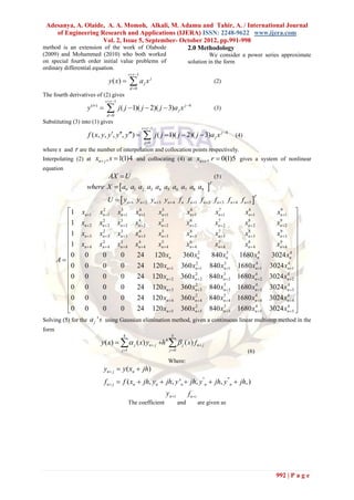 Adesanya, A. Olaide, A. A. Momoh, Alkali, M. Adamu and Tahir, A. / International Journal
     of Engineering Research and Applications (IJERA) ISSN: 2248-9622 www.ijera.com
                      Vol. 2, Issue 5, September- October 2012, pp.991-998
method is an extension of the work of Olabode       2.0 Methodology
(2009) and Mohammed (2010) who both worked                                                           We consider a power series approximate
on special fourth order initial value problems of                                           solution in the form
ordinary differential equation.
                                                  s  r 1
                                 y ( x)           ax
                                                   d 0
                                                              j
                                                                   j
                                                                                                              (2)

The fourth derivatives of (2) gives
                               s  r 1
                   y (iv )     
                                d 0
                                          j ( j  1)( j  2)( j  3)a j x j 4                                (3)

Substituting (3) into (1) gives
                                                             s  r 1
                   f ( x, y, y, y, y)                  
                                                              j 0
                                                                        j ( j  1)( j  2)( j  3)a j x j 4        (4)

where s and   r are the number of interpolation and collocation points respectively.
Interpolating (2) at xn  j , s  1(1)4 and collocating (4) at xn  r , r  0(1)5 gives                                         a system of nonlinear
equation
                         AX  U                                                                               (5)
                   where X   a0 a1 a2 a3 a4 a5 a6 a7 a8 a9                                             
                                                                                                          T



                                U   yn1 yn 2 yn3 yn 4 f n f n1 f n 2 f n3 f n 4 f n5 
                                                                                                                            T


          1 xn 1 xn 1 xn 1 xn 1
                           2      3      4         5
                                                 xn 1        6
                                                            xn 1         7
                                                                        xn 1         8
                                                                                     xn 1        xn 1 
                                                                                                    9

                          2      3      4         5         6           7            8            9        
          1 xn  2 xn  2 xn  2 xn  2         xn  2     xn  2      xn  2       xn  2       xn  2 
          1 xn 3 xn 3 xn 3 xn 3
                           2      3      4         5
                                                 xn 3       6
                                                            xn 3        7
                                                                        xn 3         8
                                                                                     xn 3        xn 3 
                                                                                                   9

                          2      3      4         5         6           7            8            9        
          1 xn  4 xn  4 xn  4 xn  4         xn  4     xn  4      xn  4       xn  4       xn  4 
          0 0             0      0     24 120 xn          360 xn  2
                                                                       840 xn  3
                                                                                  1680 xn     4
                                                                                                3024 xn  4
     A                                                                                                    
          0 0                          24 120 xn 1 360 xn 1 840 xn 1 1680 xn 1 3024 xn 1 
                                                                  2          3              4           4
                           0      0
          0 0             0      0     24 120 xn  2 360 xn  2 840 xn  2 1680 xn  2 3024 xn  2 
                                                                 2           3              4           4
                                                                                                           
          0 0             0      0     24 120 xn 3 360 xn 3 840 xn 3 1680 xn 3 3024 xn 3 
                                                                 2           3              4           4

                                                                2           3              4           4 
          0 0             0      0     24 120 xn  4 360 xn  4 840 xn  4 1680 xn  4 3024 xn  4 
          0 0
                          0      0     24 120 xn 5 360 xn 5 840 xn 5 1680 xn 5 3024 xn 5 
                                                                 2           3              4           4
                                                                                                            
Solving (5) for the a j ' s using Gaussian elimination method, given a continuous linear multistep method in the
form
                                            4                                   5
                          y ( x)    j ( x) yn j h 4   j ( x) f n j
                                           j 1                                j 0                                       (6)
                                                                              Where:
                               yn j  y ( xn  jh)
                               f n j  f ( xn  jh, yn  jh, y 'n  jh, y ''n  jh, y '''n  jh, )
                                                                             yn  i         f n i
                                                  The coefficient                     and            are given as




                                                                                                                                       992 | P a g e
 